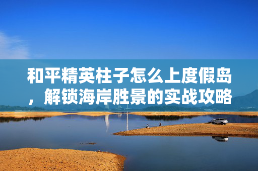 和平精英柱子怎么上度假岛，解锁海岸胜景的实战攻略