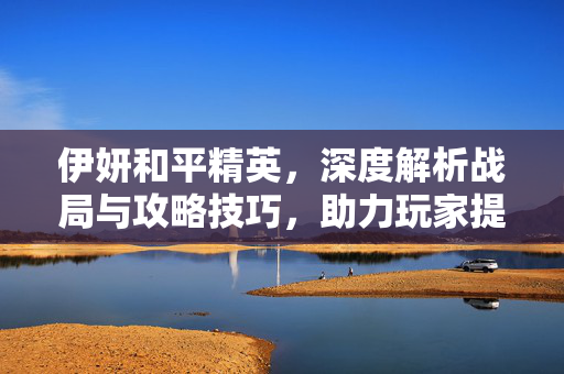 伊妍和平精英，深度解析战局与攻略技巧，助力玩家提升胜率