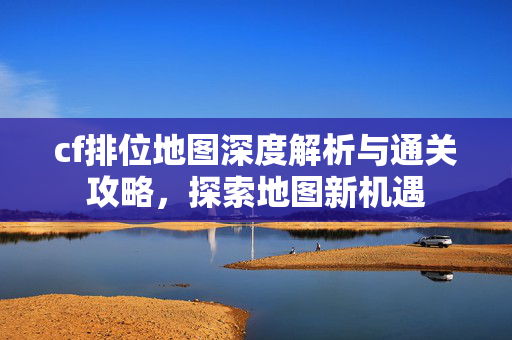cf排位地图深度解析与通关攻略，探索地图新机遇