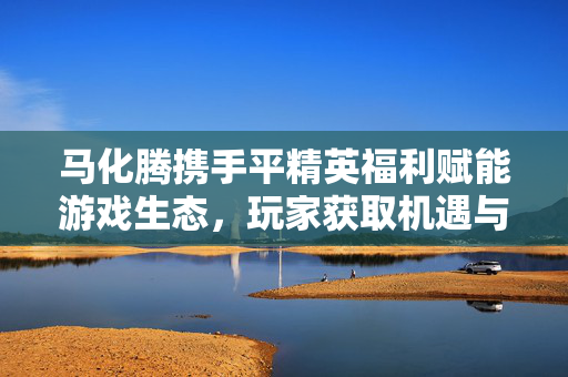马化腾携手平精英福利赋能游戏生态，玩家获取机遇与新玩法解析