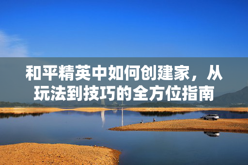 和平精英中如何创建家，从玩法到技巧的全方位指南
