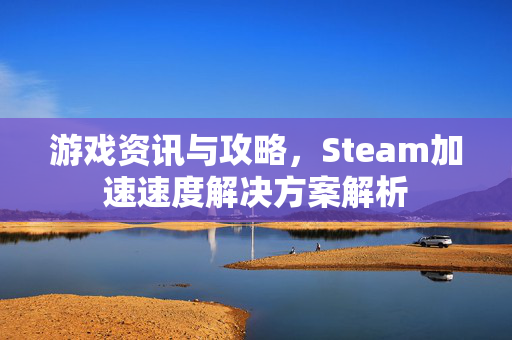 游戏资讯与攻略，Steam加速速度解决方案解析
