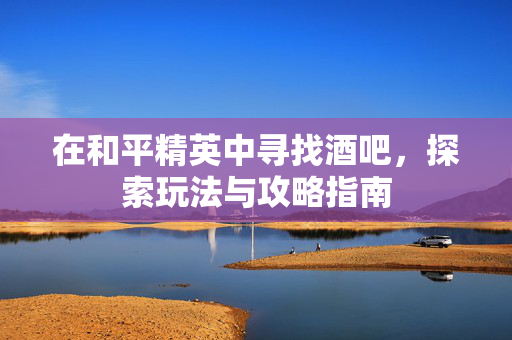 在和平精英中寻找酒吧，探索玩法与攻略指南