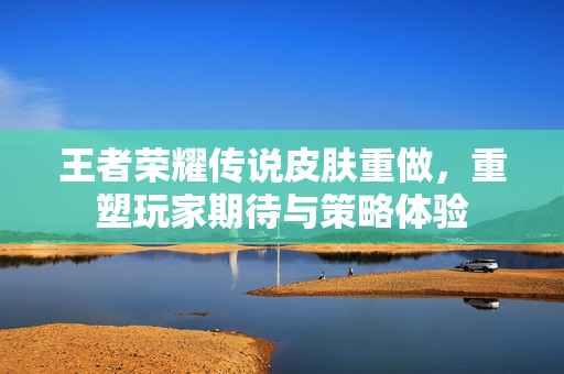 王者荣耀传说皮肤重做，重塑玩家期待与策略体验