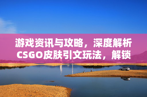 游戏资讯与攻略，深度解析CSGO皮肤引文玩法，解锁沉浸式游戏体验