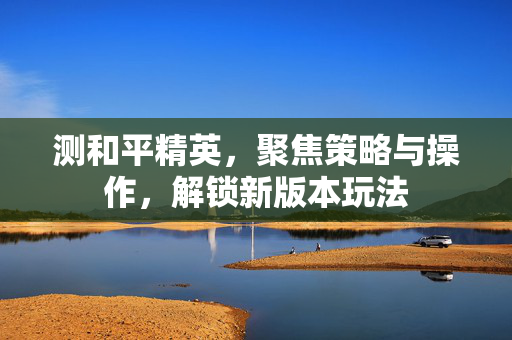 测和平精英，聚焦策略与操作，解锁新版本玩法