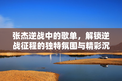 张杰逆战中的歌单，解锁逆战征程的独特氛围与精彩沉浸体验