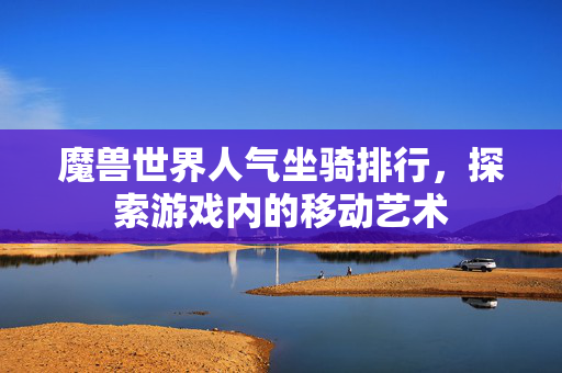 魔兽世界人气坐骑排行，探索游戏内的移动艺术