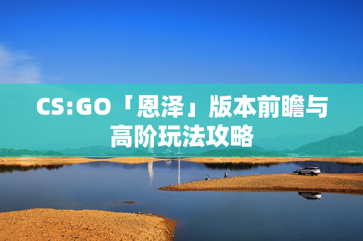 CS:GO「恩泽」版本前瞻与高阶玩法攻略