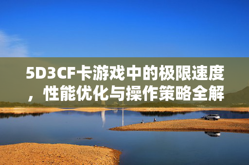 5D3CF卡游戏中的极限速度，性能优化与操作策略全解析