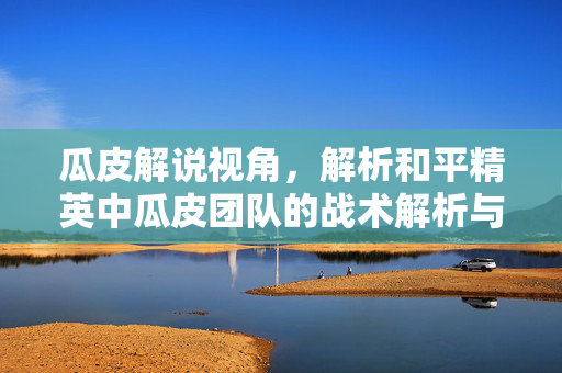 瓜皮解说视角，解析和平精英中瓜皮团队的战术解析与团队协同玩法
