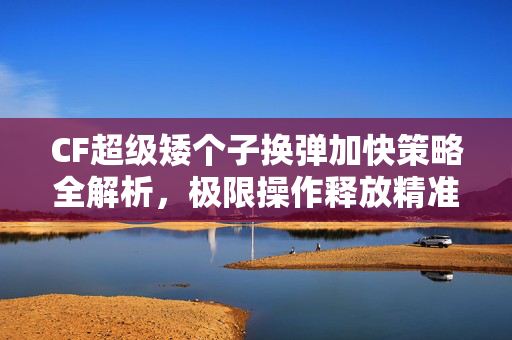 CF超级矮个子换弹加快策略全解析，极限操作释放精准弹道