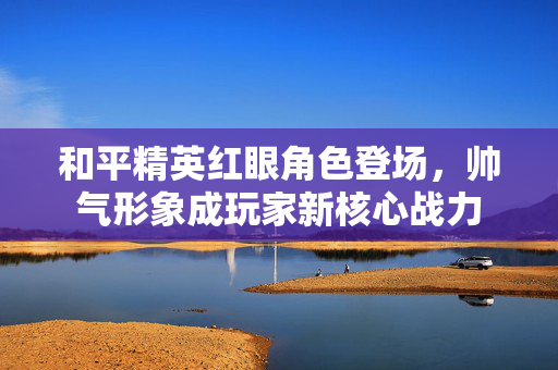 和平精英红眼角色登场，帅气形象成玩家新核心战力