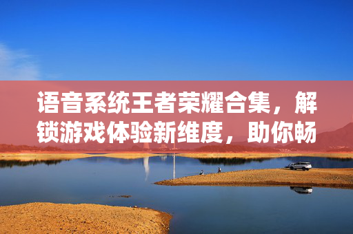 语音系统王者荣耀合集，解锁游戏体验新维度，助你畅玩游戏世界