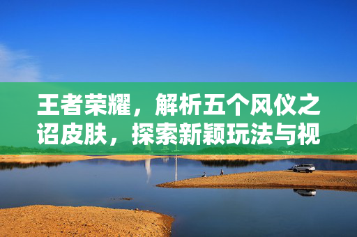王者荣耀，解析五个风仪之诏皮肤，探索新颖玩法与视觉体验