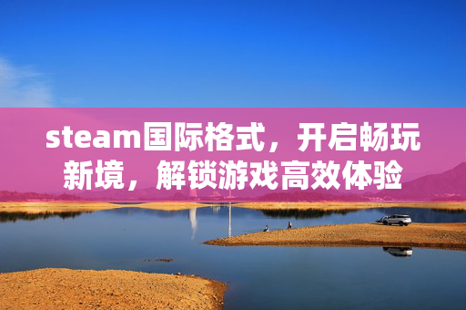steam国际格式，开启畅玩新境，解锁游戏高效体验