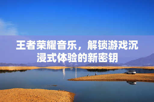 王者荣耀音乐，解锁游戏沉浸式体验的新密钥