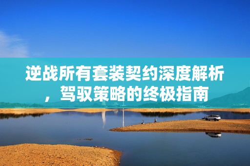 逆战所有套装契约深度解析，驾驭策略的终极指南