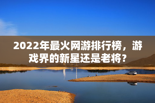 2022年最火网游排行榜，游戏界的新星还是老将？
