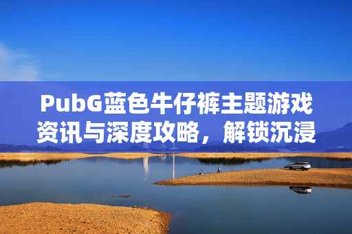 PubG蓝色牛仔裤主题游戏资讯与深度攻略，解锁沉浸式视觉玩法，体验别样游戏魅力