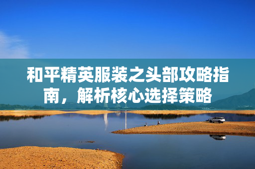 和平精英服装之头部攻略指南，解析核心选择策略