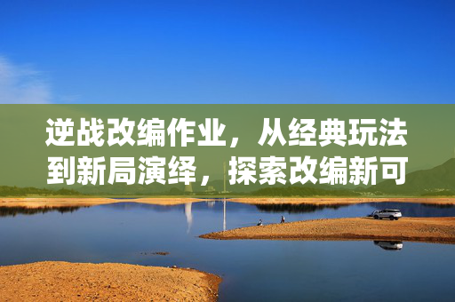 逆战改编作业，从经典玩法到新局演绎，探索改编新可能