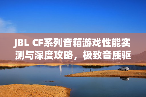 JBL CF系列音箱游戏性能实测与深度攻略，极致音质驱动精准游戏体验