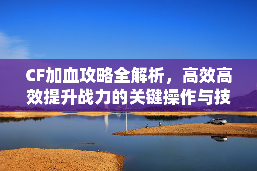 CF加血攻略全解析，高效高效提升战力的关键操作与技巧