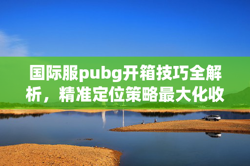 国际服pubg开箱技巧全解析，精准定位策略最大化收益