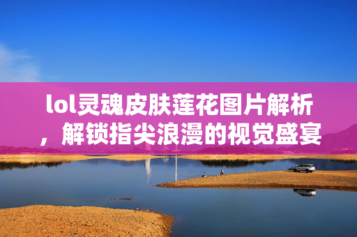 lol灵魂皮肤莲花图片解析，解锁指尖浪漫的视觉盛宴