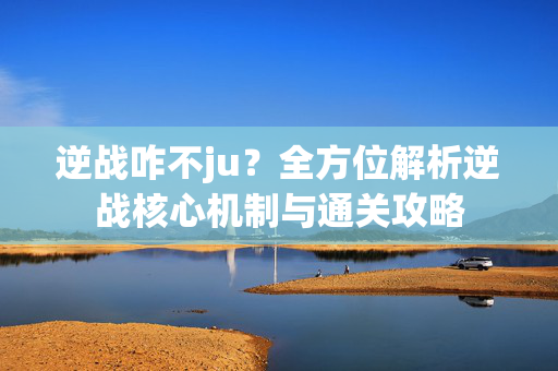 逆战咋不ju？全方位解析逆战核心机制与通关攻略
