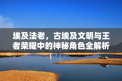 埃及法老，古埃及文明与王者荣耀中的神秘角色全解析与玩法攻略
