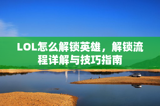 LOL怎么解锁英雄，解锁流程详解与技巧指南