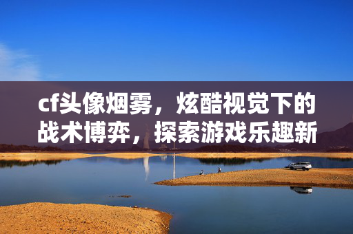cf头像烟雾，炫酷视觉下的战术博弈，探索游戏乐趣新境界