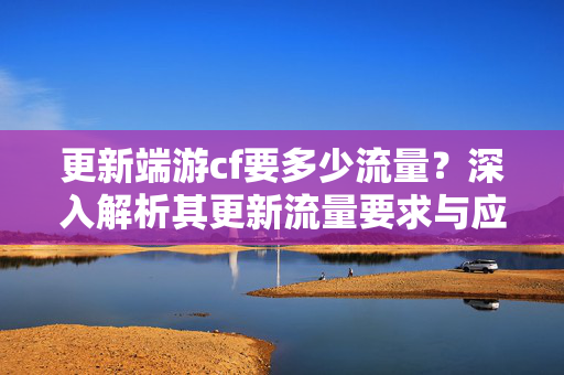 更新端游cf要多少流量？深入解析其更新流量要求与应对策略