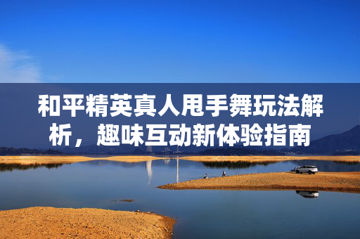 和平精英真人甩手舞玩法解析，趣味互动新体验指南