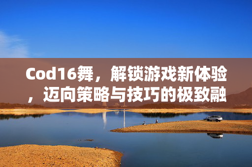 Cod16舞，解锁游戏新体验，迈向策略与技巧的极致融合