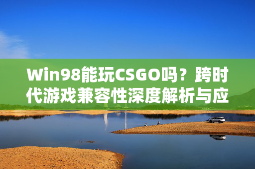 Win98能玩CSGO吗？跨时代游戏兼容性深度解析与应对方案