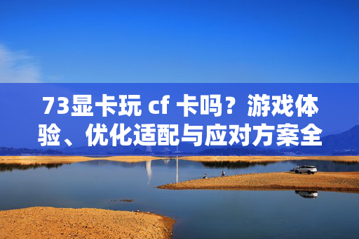 73显卡玩 cf 卡吗？游戏体验、优化适配与应对方案全攻略