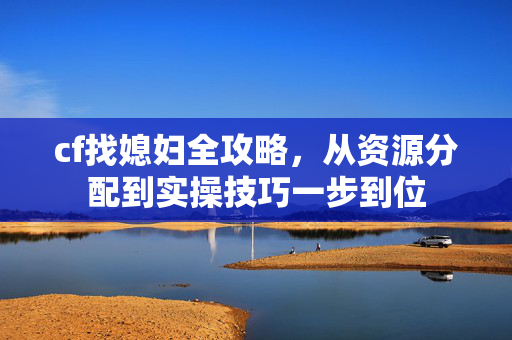 cf找媳妇全攻略，从资源分配到实操技巧一步到位