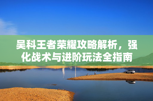 吴科王者荣耀攻略解析，强化战术与进阶玩法全指南