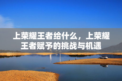 上荣耀王者给什么，上荣耀王者赋予的挑战与机遇