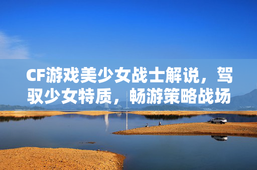 CF游戏美少女战士解说，驾驭少女特质，畅游策略战场
