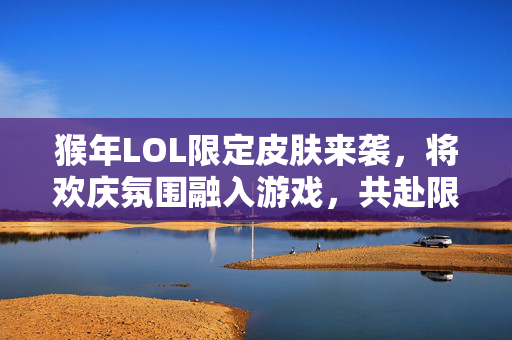 猴年LOL限定皮肤来袭，将欢庆氛围融入游戏，共赴限定皮肤挑战新体验