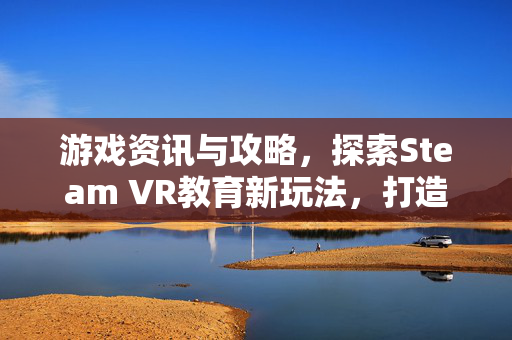 游戏资讯与攻略，探索Steam VR教育新玩法，打造沉浸式虚拟学习新体验