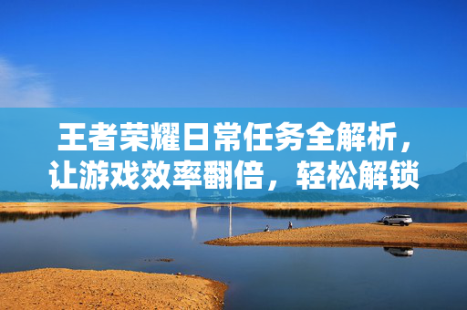 王者荣耀日常任务全解析，让游戏效率翻倍，轻松解锁核心优势