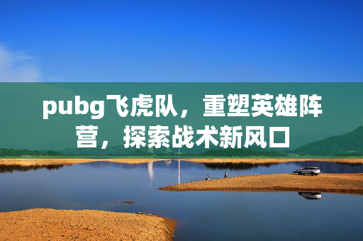 pubg飞虎队，重塑英雄阵营，探索战术新风口