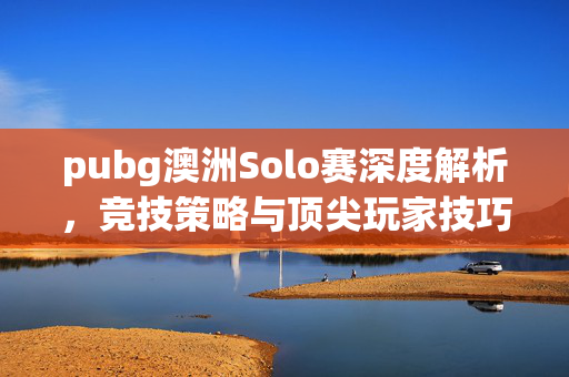 pubg澳洲Solo赛深度解析，竞技策略与顶尖玩家技巧指南