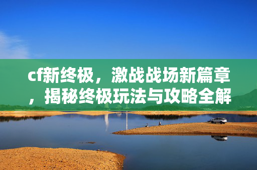 cf新终极，激战战场新篇章，揭秘终极玩法与攻略全解析