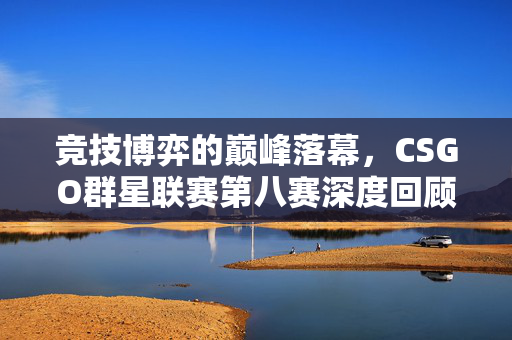 竞技博弈的巅峰落幕，CSGO群星联赛第八赛深度回顾与未来趋势解析